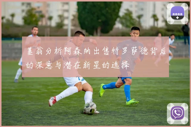 基翁分析阿森纳出售特罗萨德背后的深意与潜在新星的选择