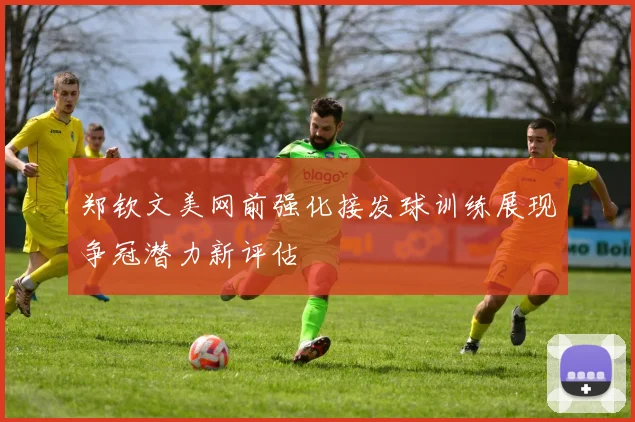 郑钦文美网前强化接发球训练展现争冠潜力新评估