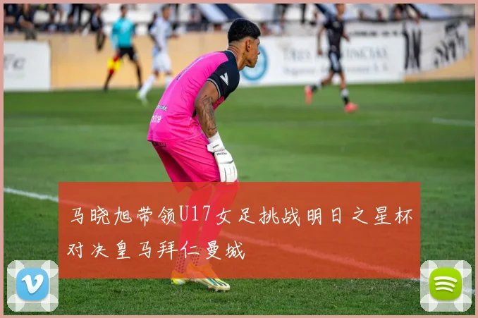 马晓旭带领U17女足挑战明日之星杯对决皇马拜仁曼城