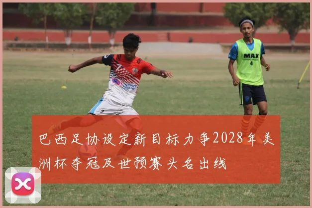 巴西足协设定新目标力争2028年美洲杯夺冠及世预赛头名出线