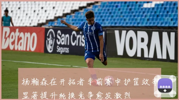 杨瀚森在开拓者季前赛中护筐效率显著提升轮换竞争愈发激烈