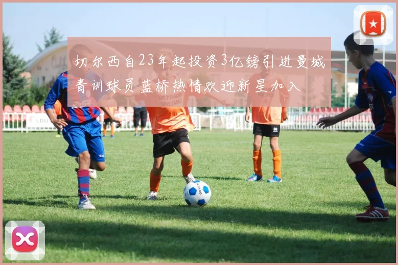 切尔西自23年起投资3亿镑引进曼城青训球员蓝桥热情欢迎新星加入